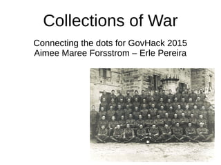 Collections of War
Connecting the dots for GovHack 2015
Aimee Maree Forsstrom – Erle Pereira
 