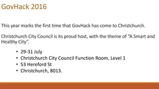 GovHack 2016
This year marks the first time that GovHack has come to Christchurch.
Christchurch City Council is its proud host, with the theme of “A Smart and
Healthy City”.
• 29-31 July
• Christchurch City Council Function Room, Level 1
• 53 Hereford St
• Christchurch, 8013.
 