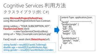 Microsoft.ProjectOxford.Face
FaceServiceClient
DetectAsync
string faceId = result[0].FaceId.ToString();
double age = result[0].FaceAttributes.Age;
string gender = result[0].FaceAttributes.Gender;
 