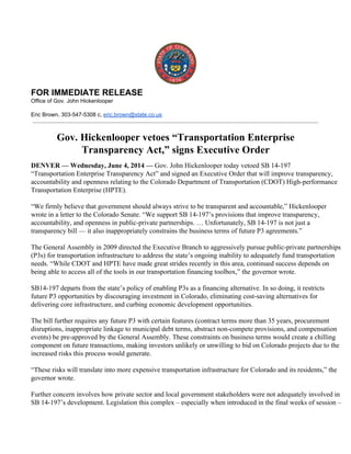  
FOR IMMEDIATE RELEASE 
Office of Gov. John Hickenlooper 
 
Eric Brown, 303­547­5308 c, eric.brown@state.co.us 
 
 
Gov. Hickenlooper vetoes “Transportation Enterprise 
Transparency Act,” signs Executive Order 
 
DENVER — Wednesday, June 4, 2014 — Gov. John Hickenlooper today vetoed SB 14­197 
“Transportation Enterprise Transparency Act” and signed an Executive Order that will improve transparency, 
accountability and openness relating to the Colorado Department of Transportation (CDOT) High­performance 
Transportation Enterprise (HPTE).  
 
“We firmly believe that government should always strive to be transparent and accountable,” Hickenlooper 
wrote in a letter to the Colorado Senate. “We support SB 14­197’s provisions that improve transparency, 
accountability, and openness in public­private partnerships. … Unfortunately, SB 14­197 is not just a 
transparency bill — it also inappropriately constrains the business terms of future P3 agreements.”  
 
The General Assembly in 2009 directed the Executive Branch to aggressively pursue public­private partnerships 
(P3s) for transportation infrastructure to address the state’s ongoing inability to adequately fund transportation 
needs. “While CDOT and HPTE have made great strides recently in this area, continued success depends on 
being able to access all of the tools in our transportation financing toolbox,” the governor wrote.  
 
SB14­197 departs from the state’s policy of enabling P3s as a financing alternative. In so doing, it restricts 
future P3 opportunities by discouraging investment in Colorado, eliminating cost­saving alternatives for 
delivering core infrastructure, and curbing economic development opportunities.  
 
The bill further requires any future P3 with certain features (contract terms more than 35 years, procurement 
disruptions, inappropriate linkage to municipal debt terms, abstract non­compete provisions, and compensation 
events) be pre­approved by the General Assembly. These constraints on business terms would create a chilling 
component on future transactions, making investors unlikely or unwilling to bid on Colorado projects due to the 
increased risks this process would generate.  
 
“These risks will translate into more expensive transportation infrastructure for Colorado and its residents,” the 
governor wrote.  
 
Further concern involves how private sector and local government stakeholders were not adequately involved in 
SB 14­197’s development. Legislation this complex – especially when introduced in the final weeks of session – 
 