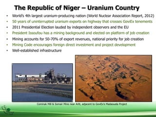 The Republic of Niger – Uranium Country
• World’s 4th largest uranium-producing nation (World Nuclear Association Report, 2012)
• 50 years of uninterrupted uranium exports on highway that crosses GoviEx tenements
• 2011 Presidential Election lauded by independent observers and the EU
• President Issoufou has a mining background and elected on platform of job creation
Cominak Mill & Somair Mine near Arlit, adjacent to GoviEx’s Madaouela Project
• Mining accounts for 50-70% of export revenues, national priority for job creation
• Mining Code encourages foreign direct investment and project development
• Well-established infrastructure
 