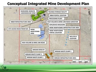 Conceptual Integrated Mine Development Plan
TAILINGS STORAGE FACILITY
M&M PORTAL LOCATION
PROCESSING PLANT
HIGH VOLUME & MINE LINK ROAD CONVEYOR
EXPLOSIVES MAGAZINE
MSNE-MARYVONNE INFRASTRUCTURE AREA
MSNE-MARYVONNE
PORTAL LOCATION
WELLFIELD
LOCATION
MARIANNE-MARILYN
UNDERGROUND MINE
M&M INFRASTRUCTURE AREA
SITE ACCESS ROAD FROM N25 MSNE-
MARYVONNE
MINE
HIGH VOLUME & MINE LINK ROAD
MIRIAM OPEN PIT
MIRIAM WASTE DUMP 3
MIRIAM WASTE DUMP 2
MIRIAM WASTE DUMP 1
MIRIAM INFRASTRUCTURE AREA
 