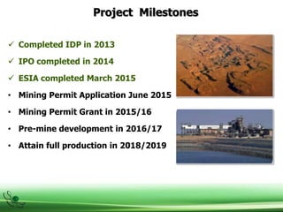 Project Milestones
 Completed IDP in 2013
 IPO completed in 2014
 ESIA completed March 2015
• Mining Permit Application June 2015
• Mining Permit Grant in 2015/16
• Pre-mine development in 2016/17
• Attain full production in 2018/2019
 