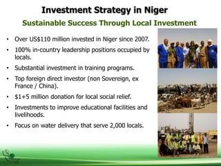 Investment Strategy in Niger
Sustainable Success Through Local Investment
• Over US$110 million invested in Niger since 2007.
• 100% in-country leadership positions occupied by
locals.
• Substantial investment in training programs.
• Top foreign direct investor (non Sovereign, ex
France / China).
• $1+5 million donation for local social relief.
• Investments to improve educational facilities and
livelihoods.
• Focus on water delivery that serve 2,000 locals.
 