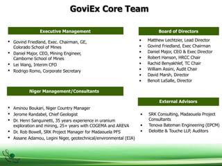 GoviEx Core Team
Executive Management Board of Directors
• Govind Friedland, Exec. Chairman, GE,
Colorado School of Mines
• Daniel Major, CEO, Mining Engineer,
Camborne School of Mines
• Lei Wang, Interim CFO
• Rodrigo Romo, Corporate Secretary
• Aminou Boukari, Niger Country Manager
• Jerome Randabel, Chief Geologist
• Dr. Henri Sanguinetti, 35 years experience in uranium
exploration and mining, 25+ years with COGEMA and AREVA
• Dr. Rob Bowell, SRK Project Manager for Madaouela PFS
• Assane Adamou, Legini Niger, geotechnical/environmental (EIA)
• Matthew Lechtzier, Lead Director
• Govind Friedland, Exec Chairman
• Daniel Major, CEO & Exec Director
• Robert Hanson, HRCC Chair
• Rachid Benyakhlef, TC Chair
• William Assini, Audit Chair
• David Marsh, Director
• Benoit LaSalle, Director
• SRK Consulting, Madaouela Project
Consultants
• Tenova Bateman Engineering (EPCM)
• Deloitte & Touche LLP, Auditors
External Advisors
Niger Management/Consultants
 
