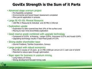 GoviEx Strength is the Sum of it Parts
• Advanced stage uranium project
• Pre-feasibility completed
• Environmental and Social Impact Assessment completed
• Mine permit application in process
• Large NI 43-101 Mineral Resource
• 108 Mlb in Measured & Indicated and 28 Mlb in Inferred
• Exploration upside
• Exploration to date covered less that 10% of the surface area
• Moving to near mine brownfields exploration
• Good reserve grade combined with upgrade technology
• Compared to 0.03% at Rossing, Langer 0.05%, Imouraren 0.07% and Husab 0.04%
• Upgrading technology results in leach-feed grade of 0.5%
• Strong stable shareholder base
• Govind Friedland, Toshiba Corporation, Cameco
• Large project with robust economics
• Mine life in excess of 18 years at 2.5 Mlb U3O8 per annum at C1 cash cost of $26/lb
• Potential to reduce opex through optimization
• Niger open for business in uranium mining
• Long history of mining
• Strong development-focused mining code
 