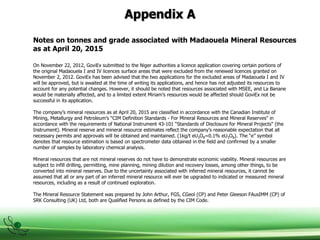 Appendix A
On November 22, 2012, GoviEx submitted to the Niger authorities a licence application covering certain portions of
the original Madaouela I and IV licences surface areas that were excluded from the renewed licences granted on
November 2, 2012. GoviEx has been advised that the two applications for the excluded areas of Madaouela I and IV
will be approved, but is awaited at the time of writing its applications, and hence has not adjusted its resources to
account for any potential changes. However, it should be noted that resources associated with MSEE, and La Banane
would be materially affected, and to a limited extent Miriam’s resources would be affected should GoviEx not be
successful in its application.
The company’s mineral resources as at April 20, 2015 are classified in accordance with the Canadian Institute of
Mining, Metallurgy and Petroleum’s “CIM Definition Standards - For Mineral Resources and Mineral Reserves" in
accordance with the requirements of National Instrument 43-101 “Standards of Disclosure for Mineral Projects" (the
Instrument). Mineral reserve and mineral resource estimates reflect the company's reasonable expectation that all
necessary permits and approvals will be obtained and maintained. (1kg/t eU3O8=0.1% eU3O8). The “e” symbol
denotes that resource estimation is based on spectrometer data obtained in the field and confirmed by a smaller
number of samples by laboratory chemical analysis.
Mineral resources that are not mineral reserves do not have to demonstrate economic viability. Mineral resources are
subject to infill drilling, permitting, mine planning, mining dilution and recovery losses, among other things, to be
converted into mineral reserves. Due to the uncertainty associated with inferred mineral resources, it cannot be
assumed that all or any part of an inferred mineral resource will ever be upgraded to indicated or measured mineral
resources, including as a result of continued exploration.
The Mineral Resource Statement was prepared by John Arthur, FGS, CGeol (CP) and Peter Gleeson FAusIMM (CP) of
SRK Consulting (UK) Ltd, both are Qualified Persons as defined by the CIM Code.
Notes on tonnes and grade associated with Madaouela Mineral Resources
as at April 20, 2015
 