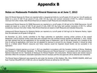 Appendix B
Notes on Madaouela Probable Mineral Reserves as at June 7, 2013
Open Pit Mineral Reserves for Miriam are reported within a designed pit shell at a cut-off grade of 0.41 kg/t eU. Cut-off grades are
based on a price of USD 70 per pound of U3O8 (USD 154 /kg U3O8) and uranium recoveries of 84.4 %, without considering
revenues from other metals. Note Mineral Reserves are based on both Measured and Indicated Resources.
Underground Mineral Reserves for MSNE-Maryvonne are reported at a cut-off grade of 0.48 kg/t eU for MSNE-Maryvonne. Cut-off
grades are based on a price of USD 70 per pound of U3O8 (USD 154 /kg U3O8) and uranium recoveries of 84.4 %, without
considering revenues from other metals. Note Mineral Reserves are based on both Measured and Indicated Resources.
Underground Mineral Reserves for Marianne Marilyn are reported at a cut-off grade of 0.60 kg/t eU for Marianne Marilyn, higher
than the estimated cut-off grade 0.48 kg/t eU.
On November 22, 2012, GoviEx submitted to the Niger authorities an application covering certain portions of the original
Madaouela I and IV licences surface areas that were excluded from the renewed licences granted on November 2, 2012. GoviEx
has been advised that the two applications for the excluded areas of Madaouela I and IV will be approved, but is awaited at the
time of writing its applications, and hence has not adjusted its reserves to account for any changes. However, it should be noted
that to a limited extent Miriam’s resources and hence reserves would be impacted should GoviEx not be successful in its
application.
The Company’s mineral reserves as at June 7, 2013 are classified in accordance with the Canadian Institute of Mining, Metallurgy
and Petroleum’s “CIM Definition Standards - For Mineral Resources and Mineral Reserves" in accordance with the requirements of
National Instrument 43-101 “Standards of Disclosure for Mineral Projects" (the Instrument). Mineral reserve and mineral resource
estimates reflect the Company's reasonable expectation that all necessary permits and approvals will be obtained and maintained.
The Mineral Reserve Statement was prepared by and under the direction of Rick Skelton, MSc, CEns, MIMMM MSAIMM, ARSM and
Ryan Freeman MAusIMM (CP) of SRK Ltd, who are Qualified Persons as defined by the CIM Code.
 