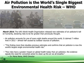 Air Pollution is the World’s Single Biggest
Environmental Health Risk – WHO
March 2014. The UN’s World Health Organization released new estimates of air pollution’s toll
on humanity, declaring risks to be far greater than previously thought.
• Air pollution accounts for one of every eight deaths around the world. It claimed 7 million
lives in 2012 – almost half caused by outdoor sources of pollution.
• “This finding more than doubles previous estimates and confirms that air pollution is now the
world’s largest single environmental health risk.”
• “Few risks have a greater impact on global health today than air pollution; the evidence
signals the need for concerted action to clean up the air we all breathe.”
— Dr. Maria Neira, WHO Director
 