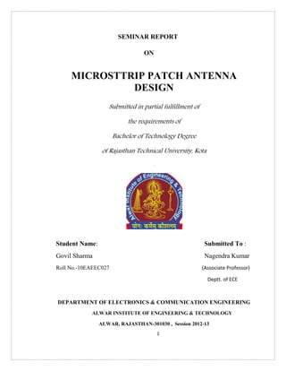 1
SEMINAR REPORT
ON
MICROSTTRIP PATCH ANTENNA
DESIGN
Submitted in partial fulfillment of
the requirements of
Bachelor of Technology Degree
of Rajasthan Technical University, Kota
.
Student Name: Submitted To :
Govil Sharma Nagendra Kumar
Roll No.-10EAEEC027 (Associate Professor)
Deptt. of ECE
DEPARTMENT OF ELECTRONICS & COMMUNICATION ENGINEERING
ALWAR INSTITUTE OF ENGINEERING & TECHNOLOGY
ALWAR, RAJASTHAN-301030 , Session 2012-13
 