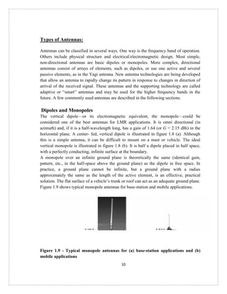 10
Types of Antennas:
Antennas can be classified in several ways. One way is the frequency band of operation.
Others include physical structure and electrical/electromagnetic design. Most simple,
non-directional antennas are basic dipoles or monopoles. More complex, directional
antennas consist of arrays of elements, such as dipoles, or use one active and several
passive elements, as in the Yagi antenna. New antenna technologies are being developed
that allow an antenna to rapidly change its pattern in response to changes in direction of
arrival of the received signal. These antennas and the supporting technology are called
adaptive or “smart” antennas and may be used for the higher frequency bands in the
future. A few commonly used antennas are described in the following sections.
Dipoles and Monopoles
The vertical dipole—or its electromagnetic equivalent, the monopole—could be
considered one of the best antennas for LMR applications. It is omni directional (in
azimuth) and, if it is a half-wavelength long, has a gain of 1.64 (or G = 2.15 dBi) in the
horizontal plane. A center- fed, vertical dipole is illustrated in figure 1.8 (a). Although
this is a simple antenna, it can be difficult to mount on a mast or vehicle. The ideal
vertical monopole is illustrated in figure 1.8 (b). It is half a dipole placed in half space,
with a perfectly conducting, infinite surface at the boundary.
A monopole over an infinite ground plane is theoretically the same (identical gain,
pattern, etc., in the half-space above the ground plane) as the dipole in free space. In
practice, a ground plane cannot be infinite, but a ground plane with a radius
approximately the same as the length of the active element, is an effective, practical
solution. The flat surface of a vehicle’s trunk or roof can act as an adequate ground plane.
Figure 1.9 shows typical monopole antennas for base-station and mobile applications.
Figure 1.9 - Typical monopole antennas for (a) base-station applications and (b)
mobile applications
 
