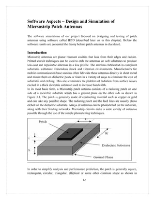 12
Software Aspects – Design and Simulation of
Micrsostrip Patch Antennas
The software simulations of our project focused on designing and testing of patch
antennas using software called IE3D (described later on in this chapter). Before the
software results are presented the theory behind patch antennas is elucidated.
Introduction
Microstrip antennas are planar resonant cavities that leak from their edges and radiate.
Printed circuit techniques can be used to etch the antennas on soft substrates to produce
low-cost and repeatable antennas in a low profile. The antennas fabricated on compliant
substrates withstand tremendous shock and vibration environments. Manufacturers for
mobile communication base stations often fabricate these antennas directly in sheet metal
and mount them on dielectric posts or foam in a variety of ways to eliminate the cost of
substrates and etching. This also eliminates the problem of radiation from surface waves
excited in a thick dielectric substrate used to increase bandwidth.
In its most basic form, a Microstrip patch antenna consists of a radiating patch on one
side of a dielectric substrate which has a ground plane on the other side as shown in
Figure 3.1. The patch is generally made of conducting material such as copper or gold
and can take any possible shape. The radiating patch and the feed lines are usually photo
etched on the dielectric substrate. Arrays of antennas can be photoetched on the substrate,
along with their feeding networks. Microstrip circuits make a wide variety of antennas
possible through the use of the simple photoetching techniques.
In order to simplify analysis and performance prediction, the patch is generally square,
rectangular, circular, triangular, elliptical or some other common shape as shown in
 