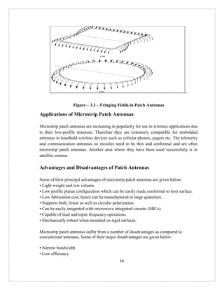 14
Figure – 3.3 – Fringing Fields in Patch Antennas
Applications of Microstrip Patch Antennas
Microstrip patch antennas are increasing in popularity for use in wireless applications due
to their low-profile structure. Therefore they are extremely compatible for embedded
antennas in handheld wireless devices such as cellular phones, pagers etc. The telemetry
and communication antennas on missiles need to be thin and conformal and are often
microstrip patch antennas. Another area where they have been used successfully is in
satellite commu
.
Advantages and Disadvantages of Patch Antennas
Some of their principal advantages of microstrip patch antennas are given below:
• Light weight and low volume.
• Low profile planar configuration which can be easily made conformal to host surface.
• Low fabrication cost, hence can be manufactured in large quantities.
• Supports both, linear as well as circular polarization.
• Can be easily integrated with microwave integrated circuits (MICs).
• Capable of dual and triple frequency operations.
• Mechanically robust when mounted on rigid surfaces.
Microstrip patch antennas suffer from a number of disadvantages as compared to
conventional antennas. Some of their major disadvantages are given below:
• Narrow bandwidth
• Low efficiency
 