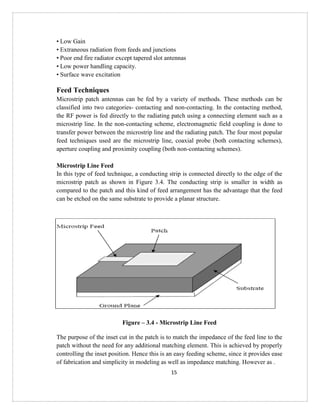 15
• Low Gain
• Extraneous radiation from feeds and junctions
• Poor end fire radiator except tapered slot antennas
• Low power handling capacity.
• Surface wave excitation
Feed Techniques
Microstrip patch antennas can be fed by a variety of methods. These methods can be
classified into two categories- contacting and non-contacting. In the contacting method,
the RF power is fed directly to the radiating patch using a connecting element such as a
microstrip line. In the non-contacting scheme, electromagnetic field coupling is done to
transfer power between the microstrip line and the radiating patch. The four most popular
feed techniques used are the microstrip line, coaxial probe (both contacting schemes),
aperture coupling and proximity coupling (both non-contacting schemes).
Microstrip Line Feed
In this type of feed technique, a conducting strip is connected directly to the edge of the
microstrip patch as shown in Figure 3.4. The conducting strip is smaller in width as
compared to the patch and this kind of feed arrangement has the advantage that the feed
can be etched on the same substrate to provide a planar structure.
Figure – 3.4 - Microstrip Line Feed
The purpose of the inset cut in the patch is to match the impedance of the feed line to the
patch without the need for any additional matching element. This is achieved by properly
controlling the inset position. Hence this is an easy feeding scheme, since it provides ease
of fabrication and simplicity in modeling as well as impedance matching. However as .
 