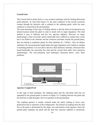 16
Coaxial Feed
The Coaxial feed or probe feed is a very common technique used for feeding Microstrip
patch antennas. As seen from Figure 3.5, the inner conductor of the coaxial connector
extends through the dielectric and is soldered to the radiating patch, while the outer
conductor is connected to the ground plane.
The main advantage of this type of feeding scheme is that the feed can be placed at any
desired location inside the patch in order to match with its input impedance. This feed
method is easy to fabricate and has low spurious radiation. However, its major
disadvantage is that it provides narrow bandwidth and is difficult to model since a hole
has to be drilled in the substrate and the connector protrudes outside the ground plane,
thus not making it completely planar for thick substrates (h > 0.02λo) . Also, for thicker
substrates, the increased probe length makes the input impedance more inductive, leading
to matching problems. It is seen above that for a thick dielectric substrate, which provides
broad bandwidth, the microstrip line feed and the coaxial feed suffer from numerous
disadvantages. The non-contacting feed techniques discussed below, solve these
problems.
Aperture Coupled Feed
In this type of feed technique, the radiating patch and the microstrip feed line are
separated by the ground plane as shown in Figure 3.6. Coupling between the patch and
the feed line is made through a slot or an aperture in the ground plane.
The coupling aperture is usually centered under the patch, leading to lower cross
polarization due to symmetry of the configuration. The amount of coupling from the feed
line to the patch is determined by the shape, size and location of the aperture. Since the
ground plane separates the patch and the feed line, spurious radiation is minimized.
 