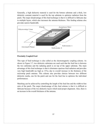17
Generally, a high dielectric material is used for the bottom substrate and a thick, low
dielectric constant material is used for the top substrate to optimize radiation from the
patch. The major disadvantage of this feed technique is that it is difficult to fabricate due
to multiple layers, which also increases the antenna thickness. This feeding scheme also
provides narrow bandwidth.
Proximity Coupled Feed
This type of feed technique is also called as the electromagnetic coupling scheme. As
shown in Figure 3.7, two dielectric substrates are used such that the feed line is between
the two substrates and the radiating patch is on top of the upper substrate. The main
advantage of this feed technique is that it eliminates spurious feed radiation and provides
very high bandwidth (as high as 13%), due to overall increase in the thickness of the
microstrip patch antenna. This scheme also provides choices between two different
dielectric media, one for the patch and one for the feed line to optimize the individual
performances.
Matching can be achieved by controlling the length of the feed line and the width-to-line
ratio of the patch. The major disadvantage of this feed scheme is that it is difficult to
fabricate because of the two dielectric layers which need proper alignment. Also, there is
an increase in the overall thickness of the antenna.
 