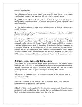 19
terms are defined below.
True 3D Radiation Pattern- It is the pattern in the actual 3D space. The size of the pattern
from the origin represents how strong the field at a specific (theta, phi) angle.
Mapped 3D Radiation Pattern - It is the pattern with the theta angle mapped to the radius
of a cylindrical coordinate system. The radius in the cylindrical system represents value
of the theta angle.
2D Polar Radiation Pattern - A polar pattern is basically a cut on the True 3D pattern at a
specific phi angle.
2D Cartesian Radiation Pattern - A Cartesian pattern is basically a cut on the Mapped 3D
pattern at a specific phi angle.
For our project IE3D was very useful as it ensured ease of patch design and
comprehensive simulation results. This was the reason for the slowness of IE3D
compared to other software like Sonnet. Typically IE3D took around 100s to generate a
frequency point (we mostly used 20 such points for generation of all curves etc) and in
some cases even 600s (10 min) depending on the patch dimensions, frequency range,
degree of meshing etc. Sonnet on the other hand was slightly faster taking around 50s per
frequency point for simple simulations but it only displayed the return loss curve while
IE3D was used to determine 3D radiation patterns etc. This is why all simulations were.
Design of a Simple Rectangular Patch Antenna
The software part of our project revolved around determination of the radiation pattern
and return loss curve (s11 vs frequency) of several simple rectangular patch antennas.
From the transmission line model of rectangular patch antennas it is clear that the three
essential parameters for the design of a rectangular Microstrip Patch Antenna
are:
1) Frequency of operation (fo): The resonant frequency of the antenna must be
selected appropriately.
2) Dielectric constant of the substrate (εr): A substrate with a high dielectric
constant reduces the dimensions of the antenna.
3) Height of dielectric substrate (h): For the microstrip patch antenna to be used in certain
applications (such as cell phones) it is essential that it is not bulky and to ensure this the
height of the dielectric substrate can’t be more than a few mm.
 
