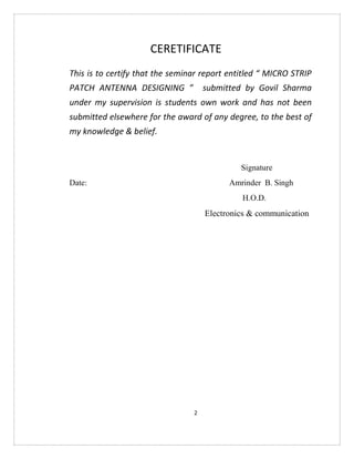 2
CERETIFICATE
This is to certify that the seminar report entitled “ MICRO STRIP
PATCH ANTENNA DESIGNING ” submitted by Govil Sharma
under my supervision is students own work and has not been
submitted elsewhere for the award of any degree, to the best of
my knowledge & belief.
Signature
Date: Amrinder B. Singh
H.O.D.
Electronics & communication
 