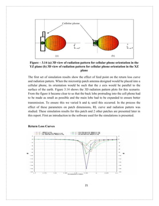 21
Figure – 3.14 (a) 3D view of radiation pattern for cellular phone orientation in the
YZ plane (b) 3D view of radiation pattern for cellular phone orientation in the XZ
plane
The first set of simulation results show the effect of feed point on the return loss curve
and radiation pattern. When the microstrip patch antenna designed would be placed into a
cellular phone, its orientation would be such that the z axis would be parallel to the
surface of the earth. Figure 3.14 shows the 3D radiation pattern plots for this scenario.
From the figure it became clear to us that the back lobe protruding into the cell phone had
to be made as small as possible and the main lobe had to be expanded to ensure better
transmission. To ensure this we varied h and εr until this occurred. In the process the
effect of these parameters on patch dimensions, RL curve and radiation pattern was
studied. These simulation results for this patch and 2 other patches are presented later in
this report. First an introduction to the software used for the simulations is presented.
Return Loss Curves
 
