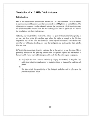 23
Simulation of a 1.9 GHz Patch Antenna
Introduction
One of the antennas that we simulated was the 1.9 GHz patch antenna. 1.9 GHz antenna
is a commonly used frequency, used predominantly in GSM phones in United States. Our
objective was to design a probe fed patch antenna that resonates at 1.9 GHz and then vary
the parameters of the antenna such that the working of the patch is optimized. We divided
the simulations into three basic groups-
1) Firstly, we varied the feed point of the patch. The gain of the antenna varies greatly as
we vary the feed point. We get best gain when the probe is located at the 50 Ohm
impedance line. In this case the return loss curve dips the maximum. Since there is no
specific way of finding this line, we vary the feed point and try to get the best gain by
trial and error.
2) We tried to ensure that the entire radiation due to the patch is in one direction. This is
primarily because of the growing concern that cell phone signals are detrimental to
human health. Hence we tried to design a patch such that the entire signal propagates.
3) away from the user. This was achieved by varying the thickness of the patch. The
catch here is that the patch cannot be made too thick, or it cannot be used in a cell
phone
4)
We also varied the permittivity of the dielectric and observed its effects on the
performance of the patch.
 