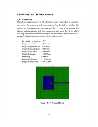 24
Simulation of a 5GHz Patch Antenna
3.9.1 Introduction
One of the experiments in our RF laboratory course required us to obtain the
s11 curve of a microstrip fed patch antenna. We decided to simulate this
antenna, so that students will have not only the s11 curve of the antenna, but
also its radiation patterns and other parameters such as its directivity, which
will help them understand the working of the patch better. The dimensions of
the patch and a figure of the meshed patch are given below.
Permittivity of substrate = 3.2
Height of substrate = 0.762 mm
Length of ground plane = 51.0 mm
Width of ground plane = 51.0 mm
Length of the patch = 15.0 mm
Width of the patch = 20.685 mm
Frequency = 5 GHz
Width of microstrip = 1.836 mm
Length of microstrip = 30.45 mm
Figure – 3.47 – Meshed Patch
 