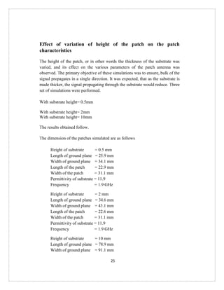 25
Effect of variation of height of the patch on the patch
characteristics
The height of the patch, or in other words the thickness of the substrate was
varied, and its effect on the various parameters of the patch antenna was
observed. The primary objective of these simulations was to ensure, bulk of the
signal propagates in a single direction. It was expected, that as the substrate is
made thicker, the signal propagating through the substrate would reduce. Three
set of simulations were performed.
With substrate height= 0.5mm
With substrate height= 2mm
With substrate height= 10mm
The results obtained follow.
The dimension of the patches simulated are as follows
Height of substrate = 0.5 mm
Length of ground plane = 25.9 mm
Width of ground plane = 34.1 mm
Length of the patch = 22.9 mm
Width of the patch = 31.1 mm
Permittivity of substrate = 11.9
Frequency = 1.9 GHz
Height of substrate = 2 mm
Length of ground plane = 34.6 mm
Width of ground plane = 43.1 mm
Length of the patch = 22.6 mm
Width of the patch = 31.1 mm
Permittivity of substrate = 11.9
Frequency = 1.9 GHz
Height of substrate = 10 mm
Length of ground plane = 78.9 mm
Width of ground plane = 91.1 mm
 