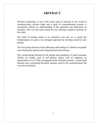 3
ABSTRACT
Wireless technology is one of the main areas of research in the world of
communication systems today and a study of communication systems is
incomplete without an understanding of the operation and fabrication of
antennas. This was the main reason for our selecting a project focusing on
this field.
The field of antenna study is an extremely vast one, so, to grasp the
fundamentals we used a two pronged approach by dividing ourselves into
groups.
The first group focused on the fabrication and testing of a slotted waveguide
omni directional antenna and a biquad directional antenna.
The second group focused on the design and simulation of patch antennas
(which are widely used in cell phones today) with an emphasis on
optimization of a 1.9 GHz rectangular probe fed patch antenna. A dual band
antenna and a microstrip fed patch antenna, used in the communication lab
were also simulated.
 