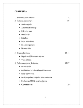 4
CONTENTS:--
1) Introducton of antenna 5
2) Antenna parameters 5-9
 Antenna gain
 Antenna efficeancy
 Effective area
 Directivity
 Path loss
 Input impedence
 Radiation pattern
 Beam width
3) Types of antenna 10-11
 Dipole and Monopole antenna
 Yagi antenna
4) Software aspects, designing 12-27
 Introduction
 Application of microstip patch antenna
 Feed techniques
 Designing of rectangular patch antenna
 Designing of 5kHZ patch antenna
 Conclusions 28
 