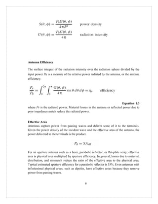 6
Antenna Efficiency
The surface integral of the radiation intensity over the radiation sphere divided by the
input power P0 is a measure of the relative power radiated by the antenna, or the antenna
efficiency.
Equation 1.3
where Pr is the radiated power. Material losses in the antenna or reflected power due to
poor impedance match reduce the radiated power.
Effective Area
Antennas capture power from passing waves and deliver some of it to the terminals.
Given the power density of the incident wave and the effective area of the antenna, the
power delivered to the terminals is the product.
For an aperture antenna such as a horn, parabolic reflector, or flat-plate array, effective
area is physical area multiplied by aperture efficiency. In general, losses due to material,
distribution, and mismatch reduce the ratio of the effective area to the physical area.
Typical estimated aperture efficiency for a parabolic reflector is 55%. Even antennas with
infinitesimal physical areas, such as dipoles, have effective areas because they remove
power from passing waves.
 