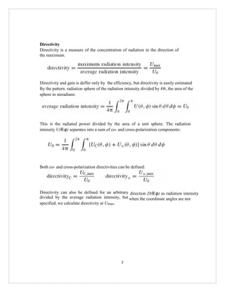7
Directivity
Directivity is a measure of the concentration of radiation in the direction of
the maximum.
Directivity and gain is deffer only by the efficiency, but directivity is easily estimated
By the pattern. radiation sphere of the radiation intensity divided by 4π, the area of the
sphere in steradians:
This is the radiated power divided by the area of a unit sphere. The radiation
intensity U(θ,φ) separates into a sum of co- and cross-polarization components:
Both co- and cross-polarization directivities can be defined:
Directivity can also be defined for an arbitrary
divided by the average radiation intensity, but
specified, we calculate directivity at Umax.
direction D(θ,φ) as radiation intensity
when the coordinate angles are not
 