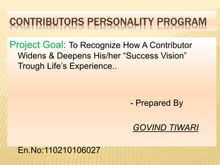 CONTRIBUTORS PERSONALITY PROGRAM 
Project Goal: To Recognize How A Contributor 
Widens & Deepens His/her “Success Vision” 
Trough Life’s Experience.. 
- Prepared By 
GOVIND TIWARI 
En.No:110210106027 
 