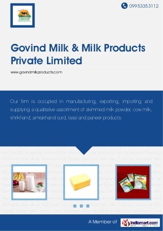 09953353112
A Member of
Govind Milk & Milk Products
Private Limited
www.govindmilkproducts.com
Nutritious Milk Milk Products Skimmed Milk Powder Butter Milk Sweet Lassi Nutritious
Dahi Amrakhand Flavoured Shrikhand Cow Ghee Flavoured Ice Cream Nutritious Milk Milk
Products Skimmed Milk Powder Butter Milk Sweet Lassi Nutritious Dahi Amrakhand Flavoured
Shrikhand Cow Ghee Flavoured Ice Cream Nutritious Milk Milk Products Skimmed Milk
Powder Butter Milk Sweet Lassi Nutritious Dahi Amrakhand Flavoured Shrikhand Cow
Ghee Flavoured Ice Cream Nutritious Milk Milk Products Skimmed Milk Powder Butter
Milk Sweet Lassi Nutritious Dahi Amrakhand Flavoured Shrikhand Cow Ghee Flavoured Ice
Cream Nutritious Milk Milk Products Skimmed Milk Powder Butter Milk Sweet Lassi Nutritious
Dahi Amrakhand Flavoured Shrikhand Cow Ghee Flavoured Ice Cream Nutritious Milk Milk
Products Skimmed Milk Powder Butter Milk Sweet Lassi Nutritious Dahi Amrakhand Flavoured
Shrikhand Cow Ghee Flavoured Ice Cream Nutritious Milk Milk Products Skimmed Milk
Powder Butter Milk Sweet Lassi Nutritious Dahi Amrakhand Flavoured Shrikhand Cow
Ghee Flavoured Ice Cream Nutritious Milk Milk Products Skimmed Milk Powder Butter
Milk Sweet Lassi Nutritious Dahi Amrakhand Flavoured Shrikhand Cow Ghee Flavoured Ice
Cream Nutritious Milk Milk Products Skimmed Milk Powder Butter Milk Sweet Lassi Nutritious
Dahi Amrakhand Flavoured Shrikhand Cow Ghee Flavoured Ice Cream Nutritious Milk Milk
Products Skimmed Milk Powder Butter Milk Sweet Lassi Nutritious Dahi Amrakhand Flavoured
Shrikhand Cow Ghee Flavoured Ice Cream Nutritious Milk Milk Products Skimmed Milk
Powder Butter Milk Sweet Lassi Nutritious Dahi Amrakhand Flavoured Shrikhand Cow
Our firm is occupied in manufacturing, exporting, importing and
supplying a qualitative assortment of skimmed milk powder, cow milk,
shrikhand, amrakhand curd, lassi and paneer products.
 