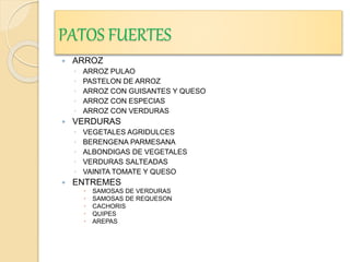 PATOS FUERTES
 ARROZ
◦ ARROZ PULAO
◦ PASTELON DE ARROZ
◦ ARROZ CON GUISANTES Y QUESO
◦ ARROZ CON ESPECIAS
◦ ARROZ CON VERDURAS
 VERDURAS
◦ VEGETALES AGRIDULCES
◦ BERENGENA PARMESANA
◦ ALBONDIGAS DE VEGETALES
◦ VERDURAS SALTEADAS
◦ VAINITA TOMATE Y QUESO
 ENTREMES
 SAMOSAS DE VERDURAS
 SAMOSAS DE REQUESON
 CACHORIS
 QUIPES
 AREPAS
 