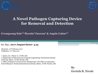 By-
Govinda R. Navale
A Novel Pathogen Capturing Device
for Removal and Detection
Gwangseong Kim1,2 Horatiu Vinerean3 & Angelo Gaitas1,2
Sci. Rep., 2017; Impact factor- 4.25
1. Kytaro, Inc., Miami, FL, 33199, USA.
2. Department of Electrical and Computer Engineering, Florida International
University, Miami, 33199, Florida, USA.
3. Office of Research and Economic Development, The Office of Laboratory
Animal Research, Florida International University, Miami, 33199, Florida, USA.
Received : 27th February 2017
Published : 17th July 2017
 