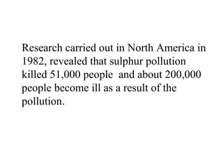 Research carried out in North America in
1982, revealed that sulphur pollution
killed 51,000 people and about 200,000
people become ill as a result of the
pollution.
 