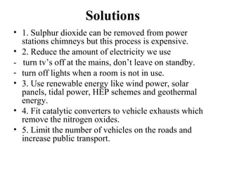 Solutions
• 1. Sulphur dioxide can be removed from power
stations chimneys but this process is expensive.
• 2. Reduce the amount of electricity we use
- turn tv’s off at the mains, don’t leave on standby.
- turn off lights when a room is not in use.
• 3. Use renewable energy like wind power, solar
panels, tidal power, HEP schemes and geothermal
energy.
• 4. Fit catalytic converters to vehicle exhausts which
remove the nitrogen oxides.
• 5. Limit the number of vehicles on the roads and
increase public transport.
 
