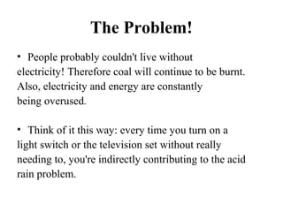 The Problem!
• People probably couldn't live without
electricity! Therefore coal will continue to be burnt.
Also, electricity and energy are constantly
being overused.
• Think of it this way: every time you turn on a
light switch or the television set without really
needing to, you're indirectly contributing to the acid
rain problem.
 