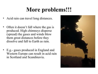 More problems!!!
• Acid rain can travel long distances.
• Often it doesn’t fall where the gas is
produced. High chimneys disperse
(spread) the gases and winds blow
them great distances before they
dissolve and fall to Earth as rain.
• E.g.- gases produced in England and
Western Europe can result in acid rain
in Scotland and Scandinavia.
 