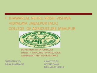 • JHAWARLAL NEHRU kRISHI VISHWA
VIDYALAYA JABALPUR (M.P.)
COLLEGE OF AGRICULTURE JABALPUR
DEPARTMENT OF ENTOMOLOGY
SUBJECT – TOXICOLOGY OF INSECTICIDE
ASSIGNMENT- PESTICIDE RESISTANCE
SUBMITTED TO- SUBMITTED BY-
DR.AK SHARMA SIR GOVIND DANGI
ROLL.NO.-22119016
 