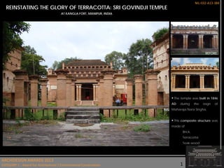 NIL-C02-A13-384

REINSTATING THE GLORY OF TERRACOTTA: SRI GOVINDJI TEMPLE
AT KANGLA FORT, MANIPUR, INDIA

 The temple was built in 1846
AD

during

the

reign

of

Maharaja Nara Singha.

 This composite structure was
made of
Brick,
Terracotta
Teak wood.

ARCHIDESIGN AWARDS FOR
THE ARCASIA AWARDS 2013 ARCHITECTURE 2011/2012
CATEGORY D (CONSERVATION PROJECTS)
CATEGORYC - Award For Architectural / Environmental Conservation

1

 