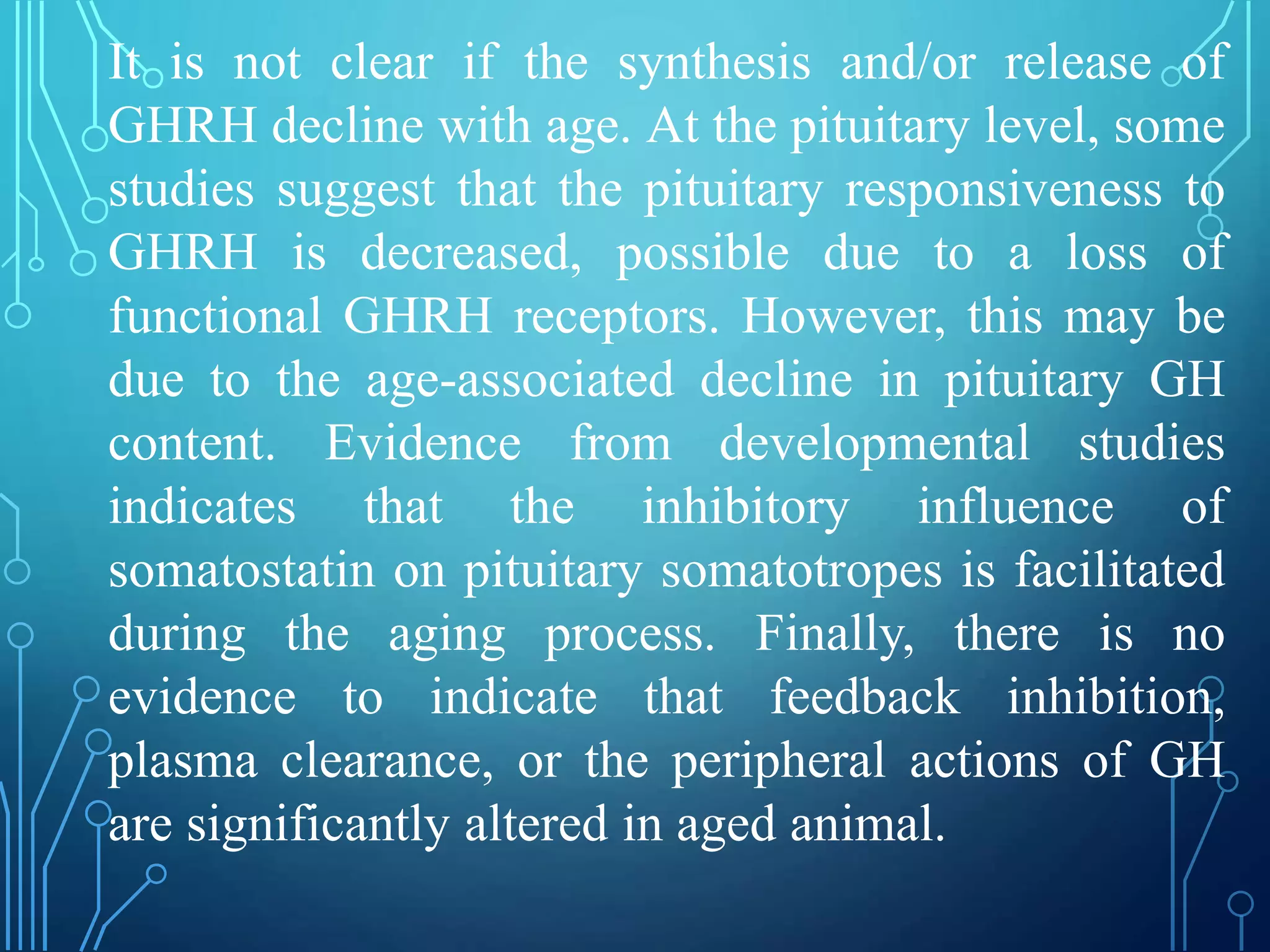 It is not clear if the synthesis and/or release of
GHRH decline with age. At the pituitary level, some
studies suggest that the pituitary responsiveness to
GHRH is decreased, possible due to a loss of
functional GHRH receptors. However, this may be
due to the age-associated decline in pituitary GH
content. Evidence from developmental studies
indicates that the inhibitory influence of
somatostatin on pituitary somatotropes is facilitated
during the aging process. Finally, there is no
evidence to indicate that feedback inhibition,
plasma clearance, or the peripheral actions of GH
are significantly altered in aged animal.
 
