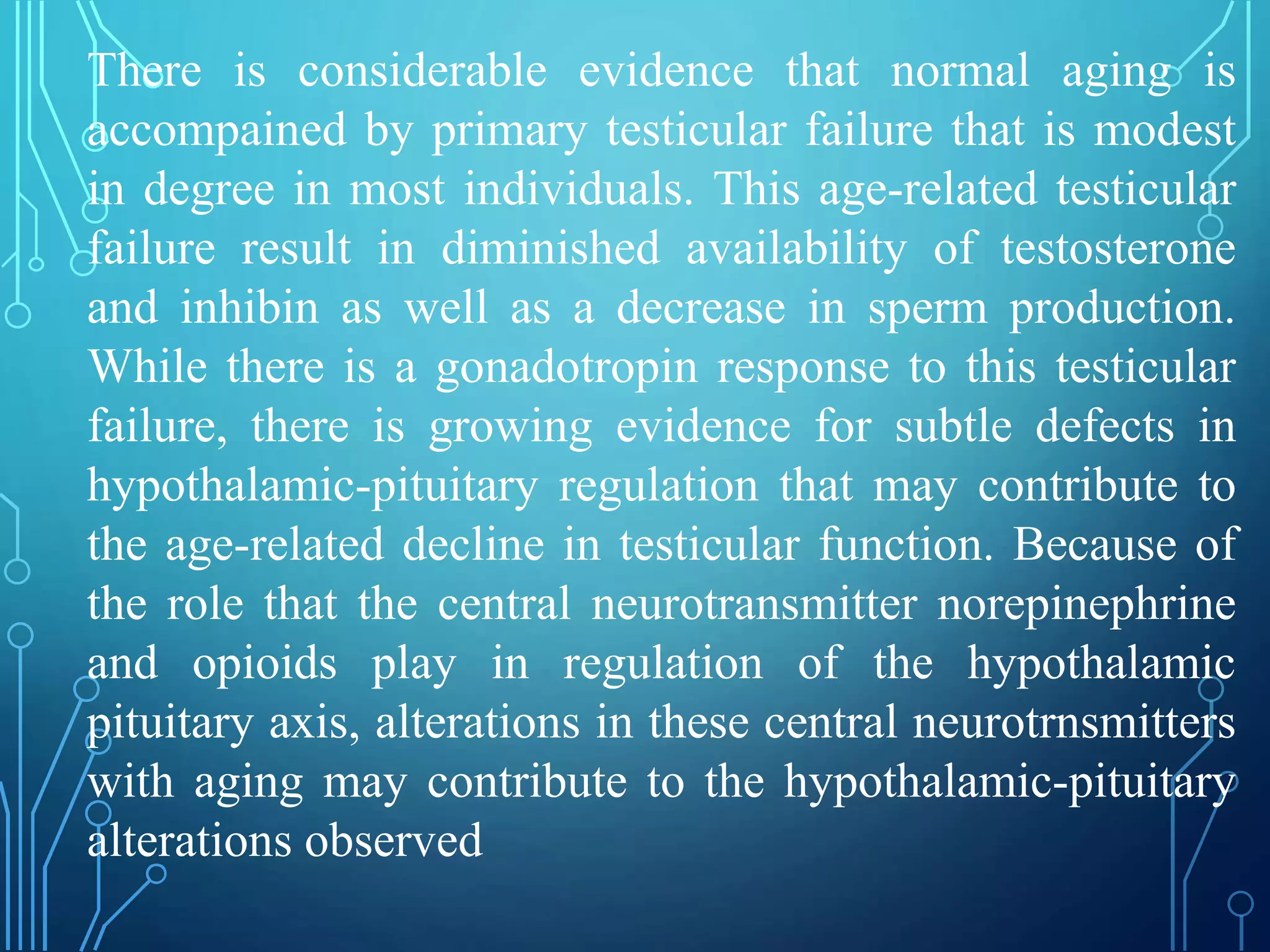 There is considerable evidence that normal aging is
accompained by primary testicular failure that is modest
in degree in most individuals. This age-related testicular
failure result in diminished availability of testosterone
and inhibin as well as a decrease in sperm production.
While there is a gonadotropin response to this testicular
failure, there is growing evidence for subtle defects in
hypothalamic-pituitary regulation that may contribute to
the age-related decline in testicular function. Because of
the role that the central neurotransmitter norepinephrine
and opioids play in regulation of the hypothalamic
pituitary axis, alterations in these central neurotrnsmitters
with aging may contribute to the hypothalamic-pituitary
alterations observed
 