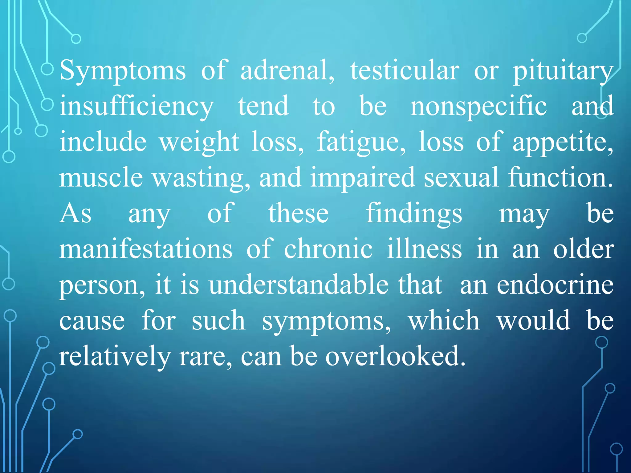 Symptoms of adrenal, testicular or pituitary
insufficiency tend to be nonspecific and
include weight loss, fatigue, loss of appetite,
muscle wasting, and impaired sexual function.
As any of these findings may be
manifestations of chronic illness in an older
person, it is understandable that an endocrine
cause for such symptoms, which would be
relatively rare, can be overlooked.
 