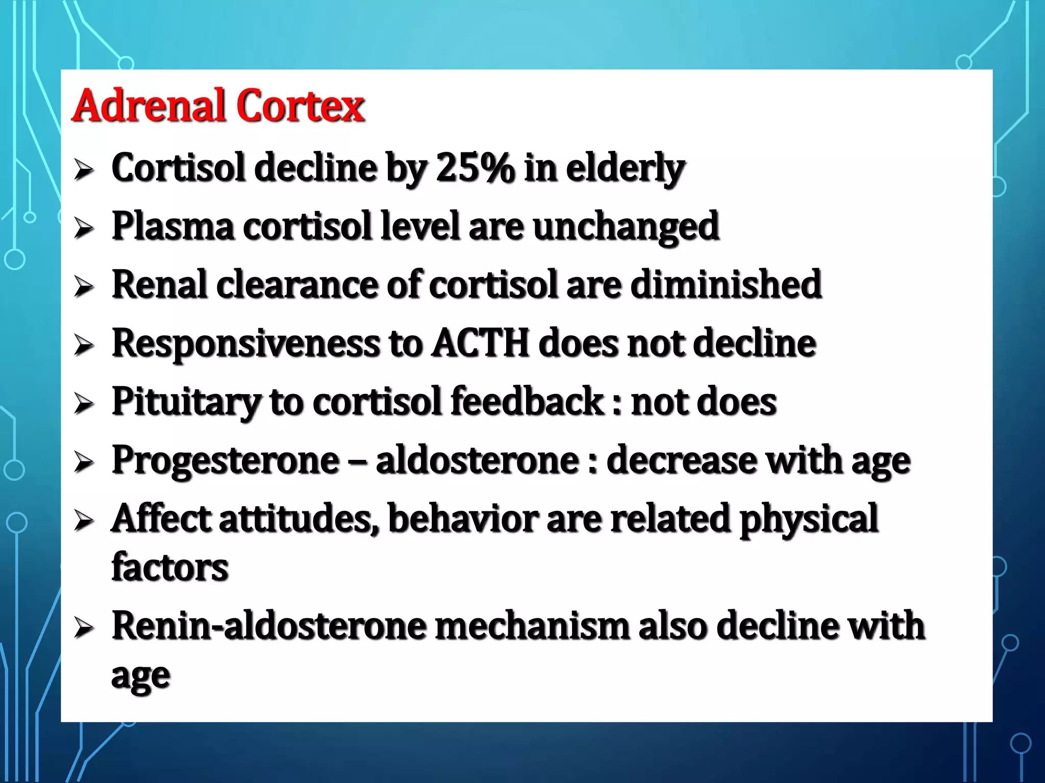 Adrenal Cortex
 Cortisol decline by 25% in elderly
 Plasma cortisol level are unchanged
 Renal clearance of cortisol are diminished
 Responsiveness to ACTH does not decline
 Pituitary to cortisol feedback : not does
 Progesterone – aldosterone : decrease with age
 Affect attitudes, behavior are related physical
factors
 Renin-aldosterone mechanism also decline with
age
 