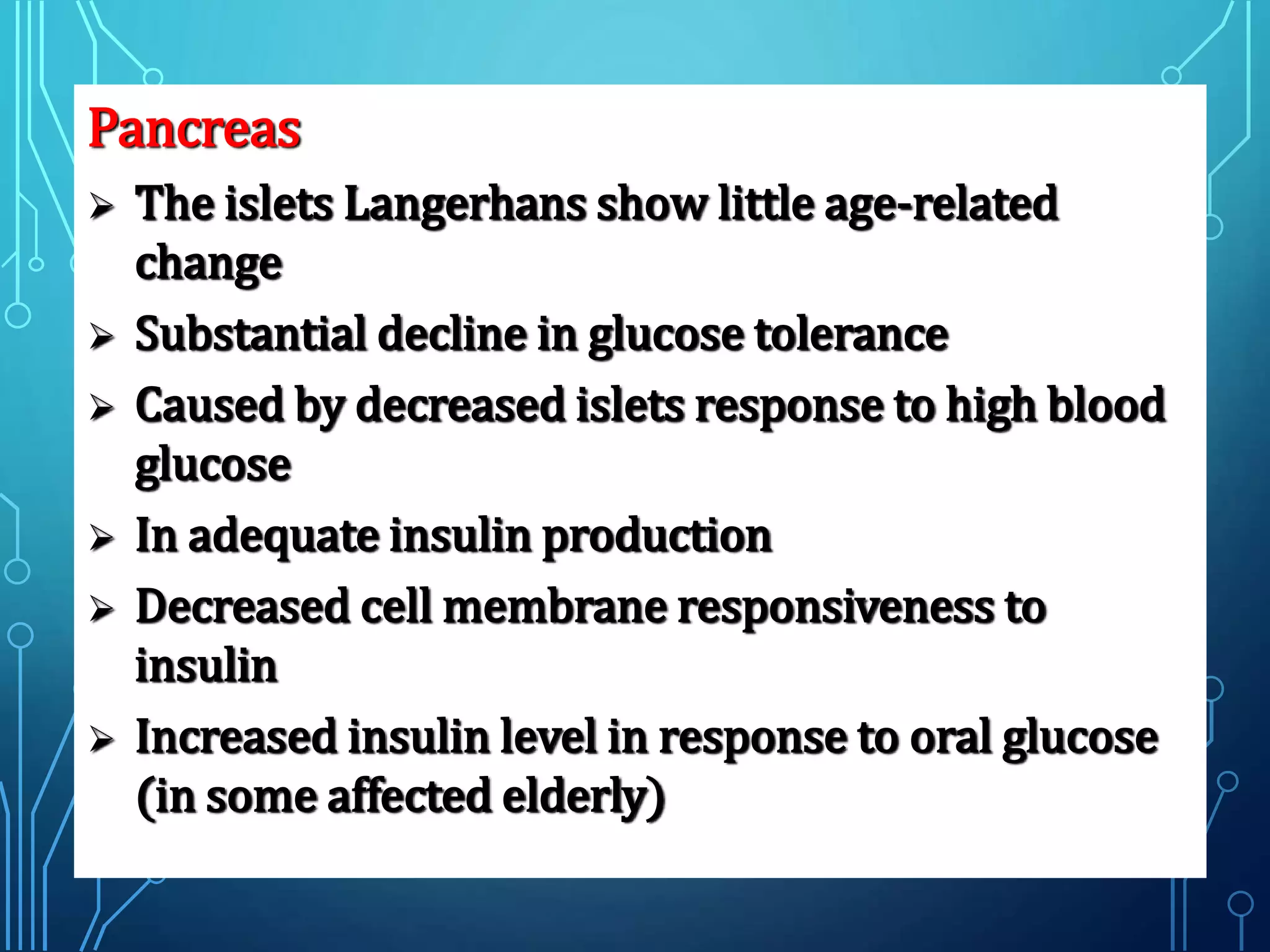 Pancreas
 The islets Langerhans show little age-related
change
 Substantial decline in glucose tolerance
 Caused by decreased islets response to high blood
glucose
 In adequate insulin production
 Decreased cell membrane responsiveness to
insulin
 Increased insulin level in response to oral glucose
(in some affected elderly)
 