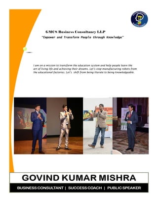 GMCS Business Consultancy LLP
“Empower and Transform People through Knowledge”
I am on a mission to transform the education system and help people learn the
art of living life and achieving their dreams. Let’s stop manufacturing robots from
the educational factories. Let’s shift from being literate to being knowledgeable.
 