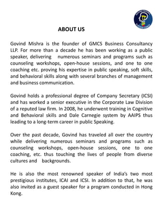 ABOUT US
Govind Mishra is the founder of GMCS Business Consultancy
LLP. For more than a decade he has been working as a public
speaker, delivering numerous seminars and programs such as
counseling workshops, open-house sessions, and one to one
coaching etc. proving his expertise in public speaking, soft skills,
and behavioral skills along with several branches of management
and business communication.
Govind holds a professional degree of Company Secretary (ICSI)
and has worked a senior executive in the Corporate Law Division
of a reputed law firm. In 2008, he underwent training in Cognitive
and Behavioral skills and Dale Carnegie system by AAIPS thus
leading to a long-term career in public Speaking.
Over the past decade, Govind has traveled all over the country
while delivering numerous seminars and programs such as
counseling workshops, open-house sessions, one to one
coaching, etc. thus touching the lives of people from diverse
cultures and backgrounds.
He is also the most renowned speaker of India’s two most
prestigious institutes, ICAI and ICSI. In addition to that, he was
also invited as a guest speaker for a program conducted in Hong
Kong.
 