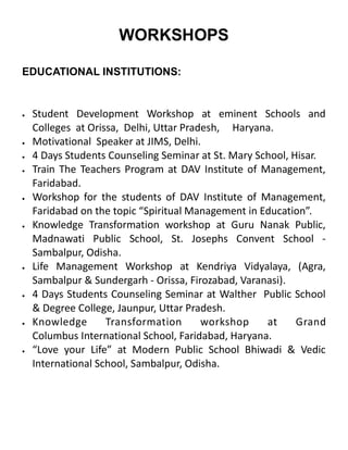 EDUCATIONAL INSTITUTIONS:
 Student Development Workshop at eminent Schools and
Colleges at Orissa, Delhi, Uttar Pradesh, Haryana.
 Motivational Speaker at JIMS, Delhi.
 4 Days Students Counseling Seminar at St. Mary School, Hisar.
 Train The Teachers Program at DAV Institute of Management,
Faridabad.
 Workshop for the students of DAV Institute of Management,
Faridabad on the topic “Spiritual Management in Education”.
 Knowledge Transformation workshop at Guru Nanak Public,
Madnawati Public School, St. Josephs Convent School -
Sambalpur, Odisha.
 Life Management Workshop at Kendriya Vidyalaya, (Agra,
Sambalpur & Sundergarh - Orissa, Firozabad, Varanasi).
 4 Days Students Counseling Seminar at Walther Public School
& Degree College, Jaunpur, Uttar Pradesh.
 Knowledge Transformation workshop at Grand
Columbus International School, Faridabad, Haryana.
 “Love your Life” at Modern Public School Bhiwadi & Vedic
International School, Sambalpur, Odisha.
WORKSHOPS
 