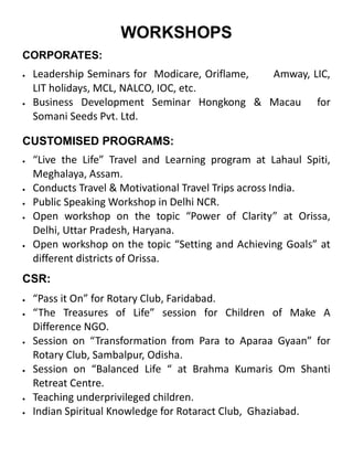 CORPORATES:
 Leadership Seminars for Modicare, Oriflame, Amway, LIC,
LIT holidays, MCL, NALCO, IOC, etc.
 Business Development Seminar Hongkong & Macau for
Somani Seeds Pvt. Ltd.
WORKSHOPS
CUSTOMISED PROGRAMS:
 “Live the Life” Travel and Learning program at Lahaul Spiti,
Meghalaya, Assam.
 Conducts Travel & Motivational Travel Trips across India.
 Public Speaking Workshop in Delhi NCR.
 Open workshop on the topic “Power of Clarity” at Orissa,
Delhi, Uttar Pradesh, Haryana.
 Open workshop on the topic “Setting and Achieving Goals” at
different districts of Orissa.
CSR:
 “Pass it On” for Rotary Club, Faridabad.
 “The Treasures of Life” session for Children of Make A
Difference NGO.
 Session on “Transformation from Para to Aparaa Gyaan” for
Rotary Club, Sambalpur, Odisha.
 Session on “Balanced Life “ at Brahma Kumaris Om Shanti
Retreat Centre.
 Teaching underprivileged children.
 Indian Spiritual Knowledge for Rotaract Club, Ghaziabad.
 
