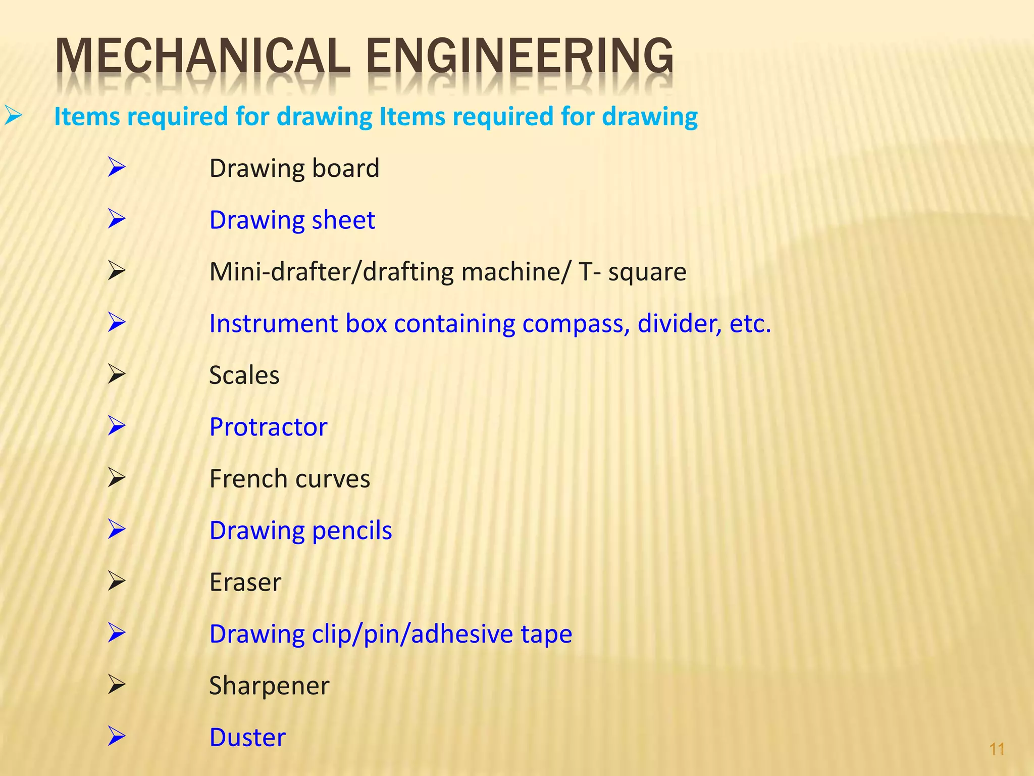 MECHANICAL ENGINEERING
 Items required for drawing Items required for drawing
 Drawing board
 Drawing sheet
 Mini-drafter/drafting machine/ T- square
 Instrument box containing compass, divider, etc.
 Scales
 Protractor
 French curves
 Drawing pencils
 Eraser
 Drawing clip/pin/adhesive tape
 Sharpener
 Duster 11
 